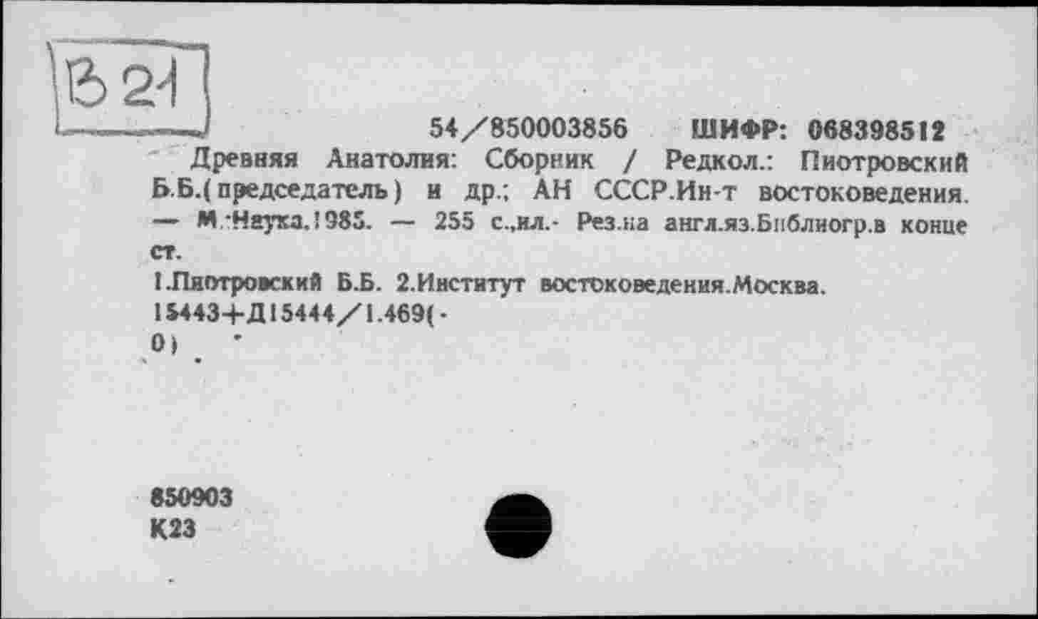 ﻿54/850003856 ШИФР: 0683985 І 2
6 2'1
Древняя Анатолия: Сборник / Редкол.: Пиотровский Б.Б.( председатель ) и др.; АН СССР.Ин-т востоковедения. — М.’Нкука.!985. — 255 с.,и л.- Рез.на англ.яз.Библиогр.в конце
I.Пиотровский Б.Б. 2.Институт востоковедения.Москва. 15443+Д15444/1.469( -01	’
850903 К23